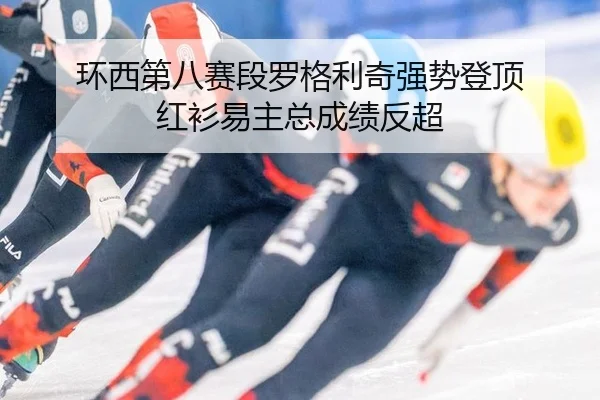 环西第八赛段罗格利奇强势登顶 红衫易主总成绩反超