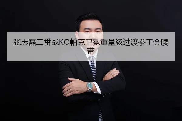 张志磊二番战KO帕克卫冕重量级过渡拳王金腰带