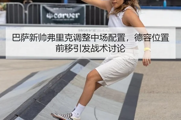 巴萨新帅弗里克调整中场配置，德容位置前移引发战术讨论