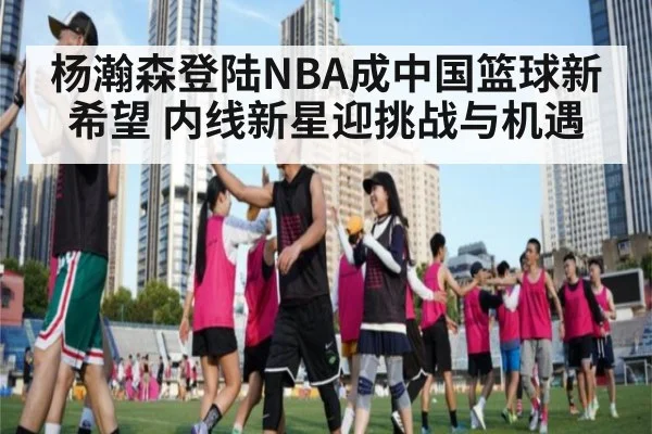 杨瀚森登陆NBA成中国篮球新希望 内线新星迎挑战与机遇